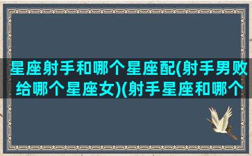 星座射手和哪个星座配(射手男败给哪个星座女)(射手星座和哪个星座最配)