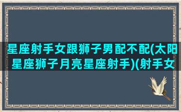 星座射手女跟狮子男配不配(太阳星座狮子月亮星座射手)(射手女与狮子男座的绝配指数)