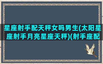 星座射手配天秤女吗男生(太阳星座射手月亮星座天秤)(射手座配不配天秤座)