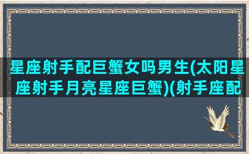 星座射手配巨蟹女吗男生(太阳星座射手月亮星座巨蟹)(射手座配巨蟹座合适吗)