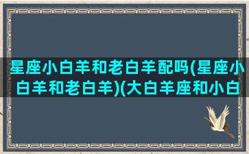 星座小白羊和老白羊配吗(星座小白羊和老白羊)(大白羊座和小白羊座)