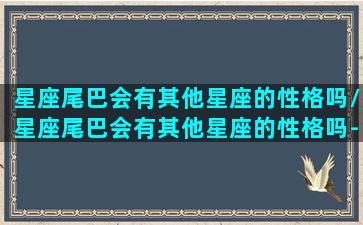 星座尾巴会有其他星座的性格吗/星座尾巴会有其他星座的性格吗-我的网站