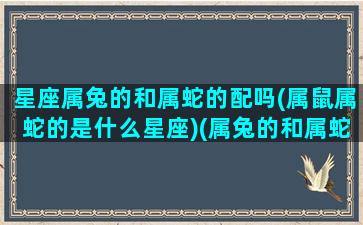 星座属兔的和属蛇的配吗(属鼠属蛇的是什么星座)(属兔的和属蛇的和吗)