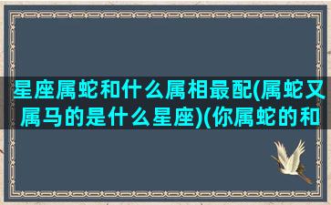 星座属蛇和什么属相最配(属蛇又属马的是什么星座)(你属蛇的和什么属相最配)