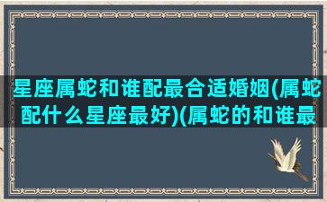 星座属蛇和谁配最合适婚姻(属蛇配什么星座最好)(属蛇的和谁最配)