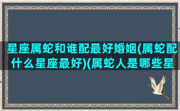 星座属蛇和谁配最好婚姻(属蛇配什么星座最好)(属蛇人是哪些星座最好)