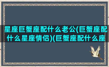 星座巨蟹座配什么老公(巨蟹座配什么星座情侣)(巨蟹座配什么座最适合当情侣)