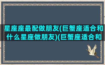 星座座最配做朋友(巨蟹座适合和什么星座做朋友)(巨蟹座适合和什么星座当朋友)