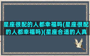 星座很配的人都幸福吗(星座很配的人都幸福吗)(星座合适的人真的配吗)