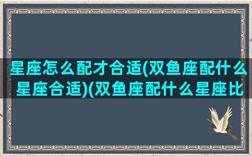 星座怎么配才合适(双鱼座配什么星座合适)(双鱼座配什么星座比较好)