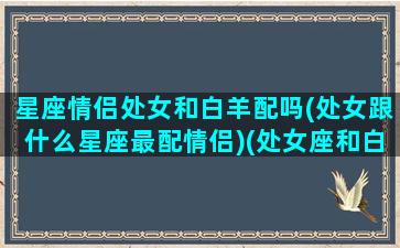 星座情侣处女和白羊配吗(处女跟什么星座最配情侣)(处女座和白羊星座最配对指数)