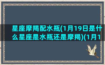 星座摩羯配水瓶(1月19日是什么星座是水瓶还是摩羯)(1月19的摩羯像水瓶)