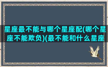 星座最不能与哪个星座配(哪个星座不能欺负)(最不能和什么星座谈恋爱)