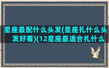 星座最配什么头发(星座扎什么头发好看)(12星座最适合扎什么样的头发)