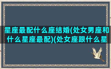 星座最配什么座结婚(处女男座和什么星座最配)(处女座跟什么星座男最配)