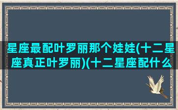 星座最配叶罗丽那个娃娃(十二星座真正叶罗丽)(十二星座配什么叶罗丽娃娃)