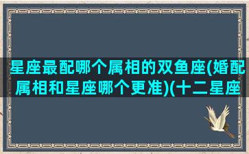 星座最配哪个属相的双鱼座(婚配属相和星座哪个更准)(十二星座双鱼座最配座)