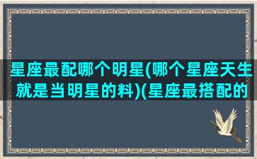 星座最配哪个明星(哪个星座天生就是当明星的料)(星座最搭配的是什么星座)