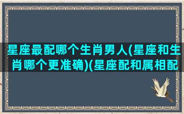 星座最配哪个生肖男人(星座和生肖哪个更准确)(星座配和属相配哪个更好)