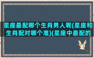 星座最配哪个生肖男人呢(星座和生肖配对哪个准)(星座中最配的是哪一对)