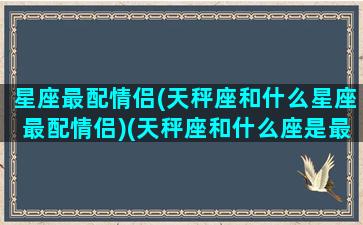 星座最配情侣(天秤座和什么星座最配情侣)(天秤座和什么座是最佳情侣)