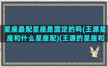 星座最配星座是固定的吗(王源星座和什么星座配)(王源的星座和生肖)