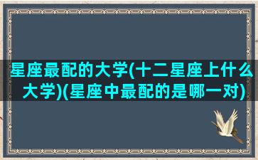 星座最配的大学(十二星座上什么大学)(星座中最配的是哪一对)