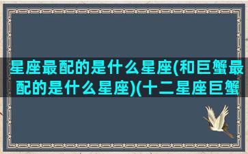 星座最配的是什么星座(和巨蟹最配的是什么星座)(十二星座巨蟹和谁是最配的)