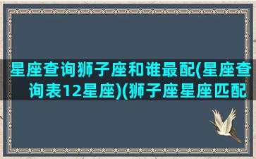 星座查询狮子座和谁最配(星座查询表12星座)(狮子座星座匹配指数)