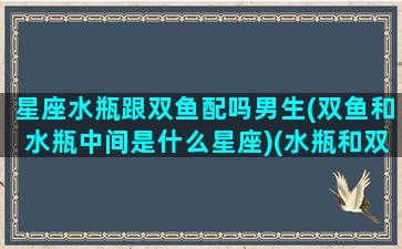 星座水瓶跟双鱼配吗男生(双鱼和水瓶中间是什么星座)(水瓶和双鱼中间的星座)