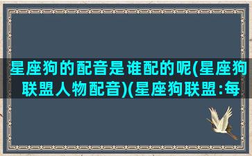 星座狗的配音是谁配的呢(星座狗联盟人物配音)(星座狗联盟:每个星座的使命)