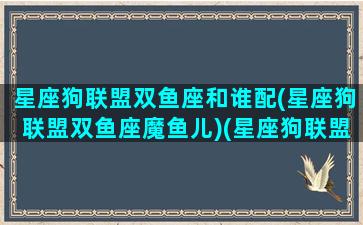 星座狗联盟双鱼座和谁配(星座狗联盟双鱼座魔鱼儿)(星座狗联盟什么狗)