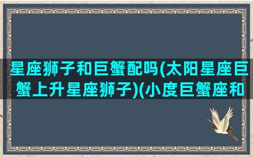 星座狮子和巨蟹配吗(太阳星座巨蟹上升星座狮子)(小度巨蟹座和狮子座)