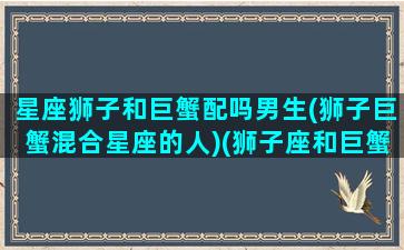 星座狮子和巨蟹配吗男生(狮子巨蟹混合星座的人)(狮子座和巨蟹的匹配度)