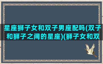 星座狮子女和双子男座配吗(双子和狮子之间的星座)(狮子女和双子男谁更离不开谁)