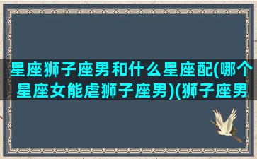 星座狮子座男和什么星座配(哪个星座女能虐狮子座男)(狮子座男和哪个星座女最配)