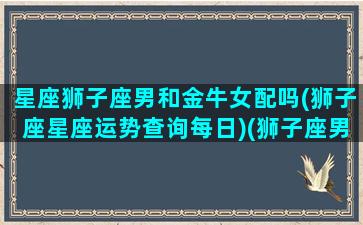 星座狮子座男和金牛女配吗(狮子座星座运势查询每日)(狮子座男和金牛座女配对指数)