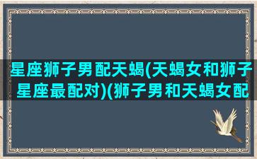 星座狮子男配天蝎(天蝎女和狮子星座最配对)(狮子男和天蝎女配不配)