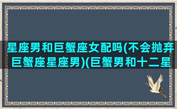 星座男和巨蟹座女配吗(不会抛弃巨蟹座星座男)(巨蟹男和十二星座)