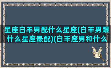 星座白羊男配什么星座(白羊男跟什么星座最配)(白羊座男和什么星座搭配)