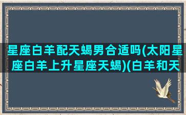 星座白羊配天蝎男合适吗(太阳星座白羊上升星座天蝎)(白羊和天蝎的配对指数是多少)