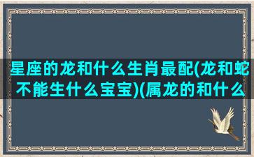 星座的龙和什么生肖最配(龙和蛇不能生什么宝宝)(属龙的和什么星座最配)