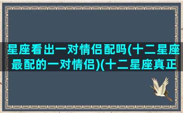 星座看出一对情侣配吗(十二星座最配的一对情侣)(十二星座真正情侣配对指数)