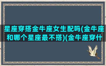 星座穿搭金牛座女生配吗(金牛座和哪个星座最不搭)(金牛座穿什么衣服好看女生)