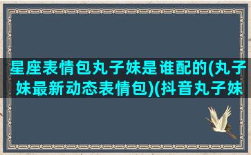 星座表情包丸子妹是谁配的(丸子妹最新动态表情包)(抖音丸子妹什么星座)