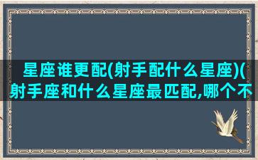 星座谁更配(射手配什么星座)(射手座和什么星座最匹配,哪个不配,你上榜了吗)