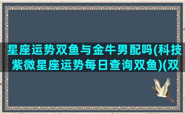 星座运势双鱼与金牛男配吗(科技紫微星座运势每日查询双鱼)(双鱼和金牛座在一起会怎么样)