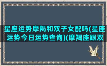 星座运势摩羯和双子女配吗(星座运势今日运势查询)(摩羯座跟双子座女配吗)