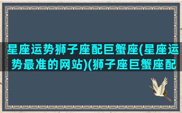 星座运势狮子座配巨蟹座(星座运势最准的网站)(狮子座巨蟹座配吗)