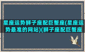 星座运势狮子座配巨蟹座(星座运势最准的网站)(狮子座配巨蟹座吗)